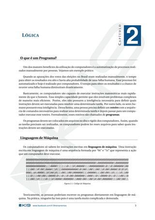 LÓGICA
CAPÍTULO
2
O que é um Programa?
Um dos maiores benefícios da utilização de computadores é a automatização de processos reali-
zados manualmente por pessoas. Vejamos um exemplo prático:
Quando as apurações dos votos das eleições no Brasil eram realizadas manualmente, o tempo
para obter os resultados era alto e havia alta probabilidade de uma falha humana. Esse processo foi
automatizado e hoje é realizado por computadores. O tempo para obter os resultados e a chance de
ocorrer uma falha humana diminuíram drasticamente.
Basicamente, os computadores são capazes de executar instruções matemáticas mais rapida-
mente do que o homem. Essa simples capacidade permite que eles resolvam problemas complexos
de maneira mais eﬁciente. Porém, eles não possuem a inteligência necessária para deﬁnir quais
instruções devem ser executadas para resolver uma determinada tarefa. Por outro lado, os seres hu-
mano possuem essa inteligência. Dessa forma, uma pessoa precisa deﬁnir um roteiro com a sequên-
cia de comandos necessários para realizar uma determinada tarefa e depois passar para um compu-
tador executar esse roteiro. Formalmente, esses roteiros são chamados de programas.
Os programas devem ser colocados em arquivos no disco rígido dos computadores. Assim, quando
as tarefas precisam ser realizadas, os computadores podem ler esses arquivos para saber quais ins-
truções devem ser executadas.
Linguagem de Máquina
Os computadores só sabem ler instruções escritas em linguagem de máquina. Uma instrução
escrita em linguagem de máquina é uma sequência formada por “0s” e “1s” que representa a ação
que um computador deve executar.
000000000000000000000000000000000000000000000000000000000000000
000000000000000000000000000000000000000000010000000000100000000
000000000000111000011111101110100000111000000000101101000000100
111001101001000011011100000000001010011001100110100100001010101
000110100001101001011100110010000001110000011100100110111101100
111011100100110000101101101001000000110001101100001011011100110
111001101111011101000010000001100010011001010010000001110010011
Figura 2.1: Código de Máquina.
Teoricamente, as pessoas poderiam escrever os programas diretamente em linguagem de má-
quina. Na prática, ninguém faz isso pois é uma tarefa muito complicada e demorada.
www.facebook.com/k19treinamentos 3
 