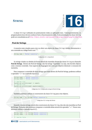 STRING
CAPÍTULO
16
A classe String é utilizada em praticamente todas as aplicações Java. Consequentemente, os
programadores Java devem conhecer bem o funcionamento dela. A documentação da classe String
pode ser consultada na url http://docs.oracle.com/javase/7/docs/api/java/lang/String.html.
Pool de Strings
A maneira mais simples para criar ou obter um objeto da classe String é deﬁnir diretamente o
seu conteúdo no código fonte com “"”.
1 String nome = "Rafael Cosentino";
Código Java 16.1: string literal
As strings criadas ou obtidas de forma literal são mantidas dentro da classe String no chamado
Pool de Strings. Dentro do Pool de Strings, não há strings “repetidas”, ou seja, não há dois objetos
com o mesmo conteúdo. Esse aspecto da linguagem Java tem por objetivo diminuir o consumo de
memória.
Para comparar o conteúdo de duas strings que estão dentro do Pool de Strings, podemos utilizar
o operador “==” ou o método equals().
1 String nome1 = "Rafael Cosentino";
2 String nome2 = "Rafael Cosentino";
3
4 // imprime true
5 System.out.println(nome1 == nome2);
6 // imprime true
7 System.out.println(nome1.equals(nome2));
Código Java 16.2: Comparando strings do Pool de Strings
Também podemos utilizar os construtores da classe String para criar objetos.
1 String nome = new String("Rafael Cosentino");
Código Java 16.3: strings não literais
Quando criamos strings através dos construtores da classe String, elas não são mantidas no Pool
de Strings. Portanto, não podemos comparar o conteúdo delas através do operador “==”. Nesse caso,
devemos utilizar o método equals().
1 String nome1 = new String("Rafael Cosentino");
2 String nome2 = new String("Rafael Cosentino");
3
4 // imprime false
www.facebook.com/k19treinamentos 143
 
