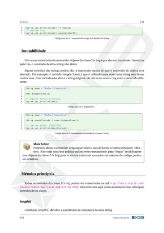 STRING 144
5 System.out.println(nome1 == nome2);
6 // imprime true
7 System.out.println(nome1.equals(nome2));
Código Java 16.4: Comparando strings fora do Pool de Strings
Imutabilidade
Uma característica fundamental dos objetos da classe String é que eles são imutáveis. Em outras
palavras, o conteúdo de uma string não altera.
Alguns métodos das strings podem dar a impressão errada de que o conteúdo do objeto será
alterado. Por exemplo, o método toUpperCase() que é utilizado para obter uma string com letras
maiúsculas. Esse método não altera a string original, ele cria uma nova string com o conteúdo dife-
rente.
1 String nome = "Rafael Cosentino";
2
3 nome.toUpperCase ();
4
5 // imprime Rafael Cosentino
6 System.out.println(nome);
Código Java 16.5: Pegadinha...
1 String nome = "Rafael Cosentino";
2
3 String nomeAlterado = nome.toUpperCase ();
4
5 // imprime RAFAEL COSENTINO
6 System.out.println(nomeAlterado);
Código Java 16.6: Guardando o resultado do toUpperCase()
Mais Sobre
Podemos alterar o conteúdo de qualquer objeto Java de forma invasiva utilizando reﬂec-
tion. Não seria uma boa prática utilizar esses mecanismos para “forçar” modiﬁcações
nos objetos da classe String pois os efeitos colaterais causados no restante do código podem
ser drásticos.
Métodos principais
Todos os métodos da classe String podem ser consultados na url http://docs.oracle.com/
javase/7/docs/api/java/lang/String.html. Discutiremos aqui o funcionamento dos principais
métodos dessa classe.
length()
O método length() devolve a quantidade de caracteres de uma string.
144 www.k19.com.br
 
