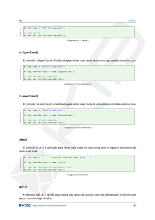 145 STRING
1 String nome = "K19 Treinamentos";
2
3 // imprime 16
4 System.out.println(nome.length ());
Código Java 16.7: length()
toUpperCase()
O método toUpperCase() é utilizado para obter uma cópia de uma string com letras maiúsculas.
1 String nome = "Rafael Cosentino";
2
3 String nomeAlterado = nome.toUpperCase ();
4
5 // imprime RAFAEL COSENTINO
6 System.out.println(nomeAlterado);
Código Java 16.8: toUpperCase()
toLowerCase()
O método toLowerCase() é utilizado para obter uma cópia de uma string com letras minúsculas.
1 String nome = "Rafael Cosentino";
2
3 String nomeAlterado = nome.toLowerCase ();
4
5 // imprime rafael cosentino
6 System.out.println(nomeAlterado);
Código Java 16.9: toLowerCase()
trim()
O método trim() é utilizado para obter uma cópia de uma string sem os espaços em branco do
início e do ﬁnal.
1 String nome = " Formação Desenvolvedor Java ";
2
3 String nomeAlterado = nome.trim();
4
5 // imprime Formação Desenvolvedor Java
6 System.out.println(nomeAlterado);
Código Java 16.10: trim()
split()
O método split() divide uma string em várias de acordo com um delimitador e devolve um
array com as strings obtidas.
www.facebook.com/k19treinamentos 145
 