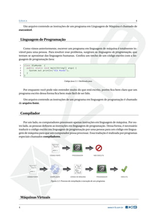 LÓGICA 4
Um arquivo contendo as instruções de um programa em Linguagem de Máquina é chamado de
executável.
Linguagem de Programação
Como vimos anteriormente, escrever um programa em linguagem de máquina é totalmente in-
viável para uma pessoa. Para resolver esse problema, surgiram as linguagens de programação, que
tentam se aproximar das linguagens humanas. Conﬁra um trecho de um código escrito com a lin-
guagem de programação Java:
1 class OlaMundo {
2 public static void main(String [] args) {
3 System.out.println("Olá Mundo");
4 }
5 }
Código Java 2.1: OlaMundo.java
Por enquanto você pode não entender muito do que está escrito, porém ﬁca bem claro que um
programa escrito dessa forma ﬁca bem mais fácil de ser lido.
Um arquivo contendo as instruções de um programa em linguagem de programação é chamado
de arquivo fonte.
Compilador
Por um lado, os computadores processam apenas instruções em linguagem de máquina. Por ou-
tro lado, as pessoas deﬁnem as instruções em linguagem de programação. Dessa forma, é necessário
traduzir o código escrito em linguagem de programação por uma pessoa para um código em lingua-
gem de máquina para que um computador possa processar. Essa tradução é realizada por programas
especiais chamados compiladores.
while(true){
if(x < 1){
return 0;
}
return 1;
}
while(true){
if(x < 1){
return 0;
}
return 1;
}
PROCESSADORCÓDIGO FONTE NÃO EXECUTA
CÓDIGO FONTE COMPILADOR CÓDIGO DE MÁQUINA PROCESSADOR EXECUTA
Figura 2.2: Processo de compilação e execução de um programa.
Máquinas Virtuais
4 www.k19.com.br
 