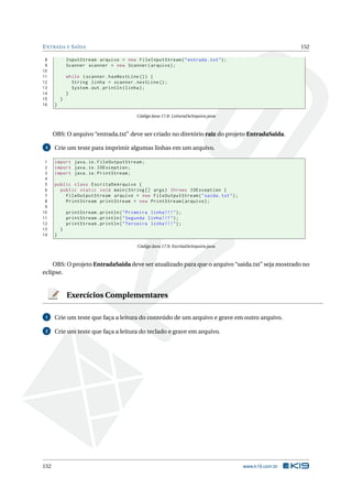 ENTRADA E SAÍDA 152
8 InputStream arquivo = new FileInputStream("entrada.txt");
9 Scanner scanner = new Scanner(arquivo);
10
11 while (scanner.hasNextLine ()) {
12 String linha = scanner.nextLine ();
13 System.out.println(linha);
14 }
15 }
16 }
Código Java 17.8: LeituraDeArquivo.java
OBS: O arquivo “entrada.txt” deve ser criado no diretório raiz do projeto EntradaSaida.
4 Crie um teste para imprimir algumas linhas em um arquivo.
1 import java.io.FileOutputStream;
2 import java.io.IOException;
3 import java.io.PrintStream;
4
5 public class EscritaDeArquivo {
6 public static void main(String [] args) throws IOException {
7 FileOutputStream arquivo = new FileOutputStream("saida.txt");
8 PrintStream printStream = new PrintStream(arquivo);
9
10 printStream.println("Primeira linha !!!");
11 printStream.println("Segunda linha !!!");
12 printStream.println("Terceira linha !!!");
13 }
14 }
Código Java 17.9: EscritaDeArquivo.java
OBS: O projeto EntradaSaida deve ser atualizado para que o arquivo “saida.txt” seja mostrado no
eclipse.
Exercícios Complementares
1 Crie um teste que faça a leitura do conteúdo de um arquivo e grave em outro arquivo.
2 Crie um teste que faça a leitura do teclado e grave em arquivo.
152 www.k19.com.br
 