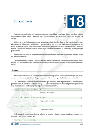 COLLECTIONS
CAPÍTULO
18
Quando uma aplicação precisa manipular uma quantidade grande de dados, ela deve utilizar
alguma estrutura de dados. Podemos dizer que a estrutura de dados mais básica do Java são os
arrays.
Muitas vezes, trabalhar diretamente com arrays não é simples dado as diversas limitações que
eles possuem. A limitação principal é a capacidade ﬁxa, um array não pode ser redimensionado. Se
todas as posições de um array estiverem ocupadas não podemos adicionar mais elementos. Normal-
mente, criamos um outro array com maior capacidade e transferimos os elementos do array antigo
para o novo.
Além disso, adicionar ou remover elementos provavelmente gera a necessidade de deslocar parte
do conteúdo do array.
As diﬁculdades do trabalho com array podem ser superadas com estruturas de dados mais soﬁs-
ticadas. Na biblioteca do Java, há diversas estruturas de dados que facilitam o trabalho do desenvol-
vedor.
Listas
As listas são estruturas de dados de armazenamento sequencial assim como os arrays. Mas, dife-
rentemente dos arrays, as listas não possuem capacidade ﬁxa o que facilita bastante o trabalho.
List é a interface Java que deﬁne os métodos que uma lista deve implementar. As principais im-
plementações da interface List são: ArrayList, LinkedList e Vector. Cada implementação possui
suas características sendo apropriadas para contextos diferentes.
1 ArrayList arrayList = new ArrayList ();
Código Java 18.1: ArrayList
1 LinkedList linkedList = new LinkedList ();
Código Java 18.2: LinkedList
1 Vector vector = new Vector ();
Código Java 18.3: Vector
Podemos aplicar o polimorﬁsmo e referenciar objetos criados a partir das classes: ArrayList,
LinkedList e Vector como List.
1 List list = new ArrayList ();
www.facebook.com/k19treinamentos 153
 