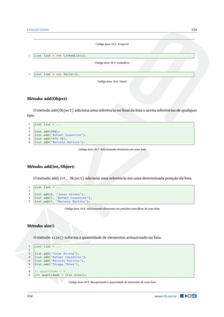 COLLECTIONS 154
Código Java 18.4: ArrayList
1 List list = new LinkedList ();
Código Java 18.5: LinkedList
1 List list = new Vector ();
Código Java 18.6: Vector
Método: add(Object)
O método add(Object) adiciona uma referência no ﬁnal da lista e aceita referências de qualquer
tipo.
1 List list = ...
2
3 list.add (258);
4 list.add("Rafael Cosentino");
5 list.add (1575.76);
6 list.add("Marcelo Martins");
Código Java 18.7: Adicionando elementos em uma lista
Método: add(int, Object)
O método add(int, Object) adiciona uma referência em uma determinada posição da lista.
1 List list = ...
2
3 list.add(0, "Jonas Hirata");
4 list.add(1, "Rafael Cosentino");
5 list.add(1, "Marcelo Martins");
Código Java 18.8: Adicionando elementos em posições especíﬁcas de uma lista
Método: size()
O método size() informa a quantidade de elementos armazenado na lista.
1 List list = ...
2
3 list.add("Jonas Hirata");
4 list.add("Rafael Cosentino");
5 list.add("Marcelo Martins");
6 list.add("Thiago Thies");
7
8 // quantidade = 4
9 int quantidade = list.size();
Código Java 18.9: Recuperando a quantidade de elementos de uma lista
154 www.k19.com.br
 