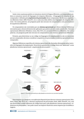5 LÓGICA
Assim como as pessoas podem se comunicar através de línguas diferentes, os computadores po-
dem se comunicar através de linguagens de máquina diferentes. A linguagem de máquina de um
computador é deﬁnida pela arquitetura do processador desse computador. Há diversas arquitetu-
ras diferentes (Intel, ARM, PowerPC, etc) e cada uma delas deﬁne uma linguagem de máquina dife-
rente. Em outras palavras, um programa pode não executar em computadores com processadores
de arquiteturas diferentes.
Os computadores são controlados por um sistema operacional que oferece diversas bibliotecas
necessárias para o desenvolvimento das aplicações que podem ser executadas através dele. Sistemas
operacionais diferentes (Windows, Linux, Mac OS X, etc) possuem bibliotecas diferentes. Em outras
palavras, um programa pode não executar em computadores com sistemas operacionais diferentes.
Portanto, para determinar se um código em linguagem de máquina pode ou não ser executada
por um computador, devemos considerar a arquitetura do processador e o sistema operacional desse
computador.
Algumas bibliotecas especíﬁcas de sistema operacional são chamadas diretamente pelas instru-
ções em linguagem de programação. Dessa forma, geralmente, o código fonte está “amarrado” a uma
plataforma (sistema operacional + arquitetura de processador).
PROGRAMA 1 PLATAFORMA 1 EXECUTA
EXECUTAPROGRAMA 2 PLATAFORMA 2
NÃO EXECUTAPROGRAMA 2 PLATAFORMA 3
Figura 2.3: Ilustração mostrando que cada plataforma necessita de um executável especíﬁco.
Uma empresa que deseja ter a sua aplicação disponível para diversos sistemas operacionais (Win-
dows, Linux, Mac OS X, etc), e diversas arquiteturas de processador (Intel, ARM, PowerPC, etc), terá
que desenvolver versões diferentes do código fonte para cada plataforma (sistema operacional + ar-
quitetura de processador). Isso pode causar um impacto ﬁnanceiro nessa empresa que inviabiliza o
negócio.
www.facebook.com/k19treinamentos 5
 