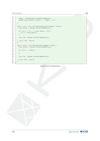 COLLECTIONS 162
15
16 tempo = TestaForeach.foreach(linkedList);
17 System.out.println("Foreach: " + tempo + "ms");
18
19 }
20
21 public static long forTradicional(List <Integer > lista) {
22 long inicio = System.currentTimeMillis ();
23
24 for (int i = 0; i < lista.size(); i++) {
25 int x = lista.get(i);
26 }
27
28 long fim = System.currentTimeMillis ();
29
30 return fim - inicio;
31 }
32
33 public static long foreach(List <Integer > lista) {
34 long inicio = System.currentTimeMillis ();
35
36 for (int x : lista) {
37
38 }
39
40 long fim = System.currentTimeMillis ();
41
42 return fim - inicio;
43 }
44 }
Código Java 18.25: TestaForeach.java
162 www.k19.com.br
 