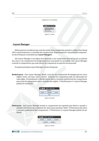 167 SWING
Código Java A.9: JComboBox
Figura A.7: Janela
Layout Manager
Muitas pessoas consideram que uma das tarefas mais complicadas quando se utiliza a Java Swing
API é o posicionamento e o tamanho dos componentes. Posicionamento e tamanho dos componen-
tes Java Swing são controlados por Layout Manager’s.
Um Layout Manager é um objeto Java associado a um componente Java Swing que na maioria
dos casos é um componente de background como uma janela ou um painel. Um Layout Manager
controla os componentes que estão dentro do componente ao qual ele está associado.
Os quatro principais Layout Manager’s do Java Swing são:
BorderLayout: Esse Layout Manager divide a área de um componente de background em cinco
regiões (norte, sul, leste, oeste e centro). Somente um componente pode ser adicionado em
cada região. Eventualmente, o BorderLayout altera o tamanho preferencial dos componentes
para torná-los compatíveis com o tamanho das regiões. O BorderLayout é o Layout Manager
padrão de um JFrame.
Figura A.8: Janela
FlowLayout: Esse Layout Manager arranja os componentes da esquerda para direita e quando o
tamanho horizontal não é suﬁciente ele “pula” para a próxima “linha”. O FlowLayout não altera
o tamanho preferencial dos componentes. O FlowLayout é o Layout Manager padrão de um
JPanel.
Figura A.9: Janela
www.facebook.com/k19treinamentos 167
 