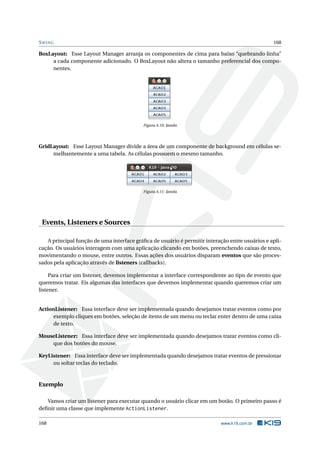 SWING 168
BoxLayout: Esse Layout Manager arranja os componentes de cima para baixo “quebrando linha”
a cada componente adicionado. O BoxLayout não altera o tamanho preferencial dos compo-
nentes.
Figura A.10: Janela
GridLayout: Esse Layout Manager divide a área de um componente de background em células se-
melhantemente a uma tabela. As células possuem o mesmo tamanho.
Figura A.11: Janela
Events, Listeners e Sources
A principal função de uma interface gráﬁca de usuário é permitir interação entre usuários e apli-
cação. Os usuários interagem com uma aplicação clicando em botões, preenchendo caixas de texto,
movimentando o mouse, entre outros. Essas ações dos usuários disparam eventos que são proces-
sados pela aplicação através de listeners (callbacks).
Para criar um listener, devemos implementar a interface correspondente ao tipo de evento que
queremos tratar. Eis algumas das interfaces que devemos implementar quando queremos criar um
listener.
ActionListener: Essa interface deve ser implementada quando desejamos tratar eventos como por
exemplo cliques em botões, seleção de items de um menu ou teclar enter dentro de uma caixa
de texto.
MouseListener: Essa interface deve ser implementada quando desejamos tratar eventos como cli-
que dos botões do mouse.
KeyListener: Essa interface deve ser implementada quando desejamos tratar eventos de pressionar
ou soltar teclas do teclado.
Exemplo
Vamos criar um listener para executar quando o usuário clicar em um botão. O primeiro passo é
deﬁnir uma classe que implemente ActionListener.
168 www.k19.com.br
 