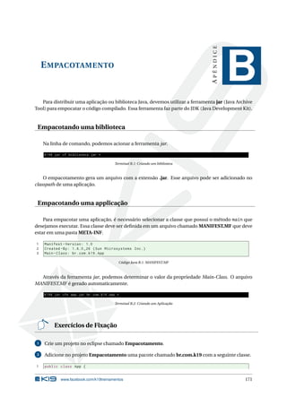 EMPACOTAMENTO
APÊNDICE
B
Para distribuir uma aplicação ou biblioteca Java, devemos utilizar a ferramenta jar (Java Archive
Tool) para empocatar o código compilado. Essa ferramenta faz parte do JDK (Java Development Kit).
Empacotando uma biblioteca
Na linha de comando, podemos acionar a ferramenta jar.
K19$ jar cf biblioteca.jar *
Terminal B.1: Criando um biblioteca
O empacotamento gera um arquivo com a extensão .jar. Esse arquivo pode ser adicionado no
classpath de uma aplicação.
Empacotando uma applicação
Para empacotar uma aplicação, é necessário selecionar a classe que possui o método main que
desejamos executar. Essa classe deve ser deﬁnida em um arquivo chamado MANIFEST.MF que deve
estar em uma pasta META-INF.
1 Manifest -Version: 1.0
2 Created -By: 1.6.0 _26 (Sun Microsystems Inc.)
3 Main -Class: br.com.k19.App
Código Java B.1: MANIFEST.MF
Através da ferramenta jar, podemos determinar o valor da propriedade Main-Class. O arquivo
MANIFEST.MF é gerado automaticamente.
K19$ jar cfe app.jar br.com.k19.App *
Terminal B.2: Criando um Aplicação
Exercícios de Fixação
1 Crie um projeto no eclipse chamado Empacotamento.
2 Adicione no projeto Empacotamento uma pacote chamado br.com.k19 com a seguinte classe.
1 public class App {
www.facebook.com/k19treinamentos 171
 