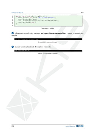 EMPACOTAMENTO 172
2 public static void main(String [] args) {
3 JFrame janela = new JFrame("K19 - Empacotamento");
4 janela.setSize (300, 300);
5 janela.setDefaultCloseOperation(JFrame.EXIT_ON_CLOSE);
6 janela.setVisible(true);
7 }
8 }
Código Java B.2: App.java
3 Abra um terminal, entre na pasta workspace/Empacotamento/bin e execute o seguinte co-
mando:
K19$ jar cfe app.jar br.com.k19.App *
Terminal B.3: Criando um Aplicação
4 Execute a aplicação através do seguinte comando:
K19$ java -jar app.jar
Terminal B.4: Executando a aplicação
172 www.k19.com.br
 