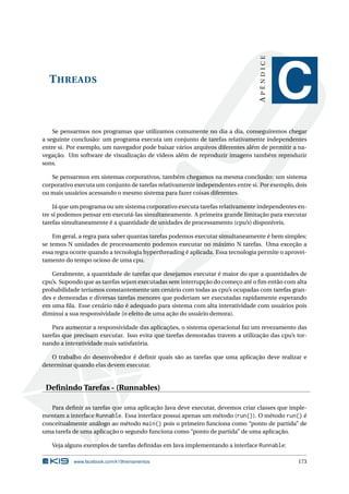 THREADS
APÊNDICE
C
Se pensarmos nos programas que utilizamos comumente no dia a dia, conseguiremos chegar
a seguinte conclusão: um programa executa um conjunto de tarefas relativamente independentes
entre si. Por exemplo, um navegador pode baixar vários arquivos diferentes além de permitir a na-
vegação. Um software de visualização de vídeos além de reproduzir imagens também reproduzir
sons.
Se pensarmos em sistemas corporativos, também chegamos na mesma conclusão: um sistema
corporativo executa um conjunto de tarefas relativamente independentes entre si. Por exemplo, dois
ou mais usuários acessando o mesmo sistema para fazer coisas diferentes.
Já que um programa ou um sistema corporativo executa tarefas relativamente independentes en-
tre si podemos pensar em executá-las simultaneamente. A primeira grande limitação para executar
tarefas simultaneamente é a quantidade de unidades de processamento (cpu’s) disponíveis.
Em geral, a regra para saber quantas tarefas podemos executar simultaneamente é bem simples:
se temos N unidades de processamento podemos executar no máximo N tarefas. Uma exceção a
essa regra ocorre quando a tecnologia hyperthreading é aplicada. Essa tecnologia permite o aprovei-
tamento do tempo ocioso de uma cpu.
Geralmente, a quantidade de tarefas que desejamos executar é maior do que a quantidades de
cpu’s. Supondo que as tarefas sejam executadas sem interrupção do começo até o ﬁm então com alta
probabilidade teríamos constantemente um cenário com todas as cpu’s ocupadas com tarefas gran-
des e demoradas e diversas tarefas menores que poderiam ser executadas rapidamente esperando
em uma ﬁla. Esse cenário não é adequado para sistema com alta interatividade com usuários pois
diminui a sua responsividade (o efeito de uma ação do usuário demora).
Para aumentar a responsividade das aplicações, o sistema operacional faz um revezamento das
tarefas que precisam executar. Isso evita que tarefas demoradas travem a utilização das cpu’s tor-
nando a interatividade mais satisfatória.
O trabalho do desenvolvedor é deﬁnir quais são as tarefas que uma aplicação deve realizar e
determinar quando elas devem executar.
Deﬁnindo Tarefas - (Runnables)
Para deﬁnir as tarefas que uma aplicação Java deve executar, devemos criar classes que imple-
mentam a interface Runnable. Essa interface possui apenas um método (run()). O método run() é
conceitualmente análogo ao método main() pois o primeiro funciona como “ponto de partida” de
uma tarefa de uma aplicação o segundo funciona como “ponto de partida” de uma aplicação.
Veja alguns exemplos de tarefas deﬁnidas em Java implementando a interface Runnable:
www.facebook.com/k19treinamentos 173
 
