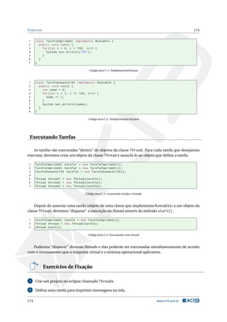 THREADS 174
1 class TarefaImprimeOi implements Runnable {
2 public void run() {
3 for(int i = 0; i < 100; i++) {
4 System.out.println("OI");
5 }
6 }
7 }
Código Java C.1: TarefaImprimeOi.java
1 class TarefaSomaAte100 implements Runnable {
2 public void run() {
3 int soma = 0;
4 for(int i = 1; i <= 100; i++) {
5 soma += i;
6 }
7 System.out.println(soma);
8 }
9 }
Código Java C.2: TarefaSomaAte100.java
Executando Tarefas
As tarefas são executadas “dentro” de objetos da classe Thread. Para cada tarefa que desejamos
executar, devemos criar um objeto da classe Thread e associá-lo ao objeto que deﬁne a tarefa.
1 TarefaImprimeOi tarefa1 = new TarefaImprimeOi ();
2 TarefaImprimeOi tarefa2 = new TarefaImprimeOi ();
3 TarefaSomaAte100 tarefa3 = new TarefaSomaAte100 ();
4
5 Thread thread1 = new Thread(tarefa1);
6 Thread thread2 = new Thread(tarefa2);
7 Thread thread3 = new Thread(tarefa3);
Código Java C.3: Associando tarefas e threads
Depois de associar uma tarefa (objeto de uma classe que implementa Runnable) a um objeto da
classe Thread, devemos “disparar” a execução da thread através do método start().
1 TarefaImprimeOi tarefa = new TarefaImprimeOi ();
2 Thread thread = new Thread(tarefa);
3 thread.start();
Código Java C.4: Executando uma thread
Podemos “disparar” diversas threads e elas poderão ser executadas simultaneamente de acordo
com o revezamento que a máquina virtual e o sistema operacional aplicarem.
Exercícios de Fixação
1 Crie um projeto no eclipse chamado Threads.
2 Deﬁna uma tarefa para imprimir mensagens na tela.
174 www.k19.com.br
 