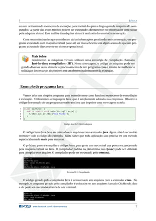 7 LÓGICA
em um determinado momento da execução para traduzi-los para a linguagem de máquina do com-
putador. A partir daí, esses trechos podem ser executados diretamente no processador sem passar
pela máquina virtual. Essa análise da máquina virtual é realizada durante toda a execução.
Com essas otimizações que consideram várias informações geradas durante a execução, um pro-
grama executado com máquina virtual pode até ser mais eﬁciente em alguns casos do que um pro-
grama executado diretamente no sistema operacional.
Mais Sobre
Geralmente, as máquinas virtuais utilizam uma estratégia de compilação chamada
Just-in-time compilation (JIT). Nessa abordagem, o código de máquina pode ser
gerado diversas vezes durante o processamento de um programa com o intuito de melhorar a
utilização dos recursos disponíveis em um determinado instante da execução.
Exemplo de programa Java
Vamos criar um simples programa para entendermos como funciona o processo de compilação
e execução. Utilizaremos a linguagem Java, que é amplamente adotada nas empresas. Observe o
código do exemplo de um programa escrito em Java que imprime uma mensagem na tela:
1 class OlaMundo {
2 public static void main(String [] args) {
3 System.out.println("Olá Mundo");
4 }
5 }
Código Java 2.2: OlaMundo.java
O código fonte Java deve ser colocado em arquivos com a extensão .java. Agora, não é necessário
entender todo o código do exemplo. Basta saber que toda aplicação Java precisa ter um método
especial chamado main para executar.
O próximo passo é compilar o código fonte, para gerar um executável que possa ser processado
pela máquina virtual do Java. O compilador padrão da plataforma Java (javac) pode ser utilizado
para compilar esse arquivo. O compilador pode ser executado pelo terminal.
K19$ ls
OlaMundo.java
K19$ javac OlaMundo.java
K19$ ls
OlaMundo.class OlaMundo.java
Terminal 2.1: Compilando
O código gerado pelo compilador Java é armazenado em arquivos com a extensão .class. No
exemplo, o programa gerado pelo compilador é colocado em um arquivo chamado OlaMundo.class
e ele pode ser executado através de um terminal.
K19$ ls
OlaMundo.class OlaMundo.java
K19$ java OlaMundo
Olá Mundo
www.facebook.com/k19treinamentos 7
 
