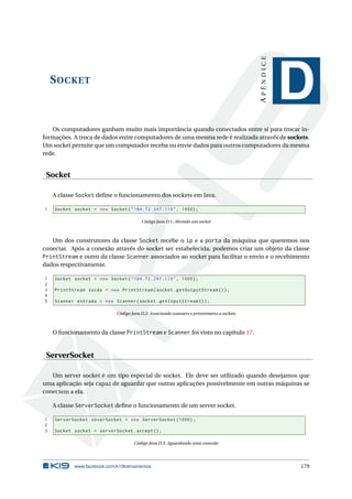 SOCKET
APÊNDICE
D
Os computadores ganham muito mais importância quando conectados entre si para trocar in-
formações. A troca de dados entre computadores de uma mesma rede é realizada através de sockets.
Um socket permite que um computador receba ou envie dados para outros computadores da mesma
rede.
Socket
A classe Socket deﬁne o funcionamento dos sockets em Java.
1 Socket socket = new Socket("184.72.247.119", 1000);
Código Java D.1: Abrindo um socket
Um dos construtores da classe Socket recebe o ip e a porta da máquina que queremos nos
conectar. Após a conexão através do socket ser estabelecida, podemos criar um objeto da classe
PrintStream e outro da classe Scanner associados ao socket para facilitar o envio e o recebimento
dados respectivamente.
1 Socket socket = new Socket("184.72.247.119", 1000);
2
3 PrintStream saida = new PrintStream(socket.getOutputStream ());
4
5 Scanner entrada = new Scanner(socket.getInputStream ());
Código Java D.2: Associando scanners e printstreams a sockets
O funcionamento da classe PrintStream e Scanner foi visto no capítulo 17.
ServerSocket
Um server socket é um tipo especial de socket. Ele deve ser utilizado quando desejamos que
uma aplicação seja capaz de aguardar que outras aplicações possivelmente em outras máquinas se
conectem a ela.
A classe ServerSocket deﬁne o funcionamento de um server socket.
1 ServerSocket severSocket = new ServerSocket (1000);
2
3 Socket socket = serverSocket.accept ();
Código Java D.3: Aguardando uma conexão
www.facebook.com/k19treinamentos 179
 