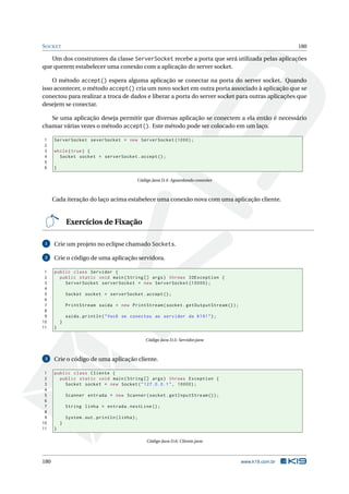 SOCKET 180
Um dos construtores da classe ServerSocket recebe a porta que será utilizada pelas aplicações
que querem estabelecer uma conexão com a aplicação do server socket.
O método accept() espera alguma aplicação se conectar na porta do server socket. Quando
isso acontecer, o método accept() cria um novo socket em outra porta associado à aplicação que se
conectou para realizar a troca de dados e liberar a porta do server socket para outras aplicações que
desejem se conectar.
Se uma aplicação deseja permitir que diversas aplicação se conectem a ela então é necessário
chamar várias vezes o método accept(). Este método pode ser colocado em um laço.
1 ServerSocket severSocket = new ServerSocket (1000);
2
3 while(true) {
4 Socket socket = serverSocket.accept ();
5
6 }
Código Java D.4: Aguardando conexões
Cada iteração do laço acima estabelece uma conexão nova com uma aplicação cliente.
Exercícios de Fixação
1 Crie um projeto no eclipse chamado Sockets.
2 Crie o código de uma aplicação servidora.
1 public class Servidor {
2 public static void main(String [] args) throws IOException {
3 ServerSocket serverSocket = new ServerSocket (10000);
4
5 Socket socket = serverSocket.accept ();
6
7 PrintStream saida = new PrintStream(socket.getOutputStream ());
8
9 saida.println("Você se conectou ao servidor da K19!");
10 }
11 }
Código Java D.5: Servidor.java
3 Crie o código de uma aplicação cliente.
1 public class Cliente {
2 public static void main(String [] args) throws Exception {
3 Socket socket = new Socket("127.0.0.1", 10000);
4
5 Scanner entrada = new Scanner(socket.getInputStream ());
6
7 String linha = entrada.nextLine ();
8
9 System.out.println(linha);
10 }
11 }
Código Java D.6: Cliente.java
180 www.k19.com.br
 