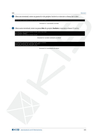 181 SOCKET
4 Abra um terminal, entre na pasta bin do projeto Sockets e execute a classe Servidor.
K19/Rafael/workspace/Socket/bin$ java Servidor
Terminal D.1: executando o servidor
5 Abra outro terminal, entre na pasta bin do projeto Sockets e execute a classe Cliente.
K19/Rafael/workspace/Socket/bin$ java Servidor
Um cliente chegou!
K19/Rafael/workspace/Socket/bin$
Terminal D.2: servidor recebendo um cliente
K19/Rafael/workspace/Socket/bin$ java Cliente
Você se conectou ao servidor da K19!
K19/Rafael/workspace/Socket/bin$
Terminal D.3: executando um cliente
www.facebook.com/k19treinamentos 181
 