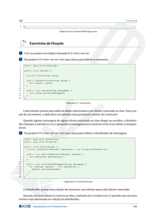 185 CHAT K19
5 }
Código Java E.6: ReceptorDeMensagem.java
Exercícios de Fixação
1 Crie um projeto no eclipse chamado K19-chat-server.
2 No projeto K19-chat-server crie uma classe para deﬁnir os emissores.
1 import java.io.PrintStream;
2
3 public class Emissor {
4
5 private PrintStream saida;
6
7 public Emissor(PrintStream saida) {
8 this.saida = saida;
9 }
10
11 public void envia(String mensagem) {
12 this.saida.println(mensagem);
13 }
14 }
Código Java E.7: Emissor.java
Cada emissor possui uma saída de dados relacionada a um cliente conectado ao chat. Para cria-
ção de um emissor, a saída deve ser passada como parâmetro através do construtor.
Quando alguma mensagem de algum cliente conectado ao chat chegar no servidor, o distribui-
dor chamará o método envia() passando a mensagem para o emissor enviá-la ao cliente correspon-
dente.
3 No projeto K19-chat-server crie uma classe para deﬁnir o distribuidor de mensagens.
1 import java.util.Collection;
2 import java.util.ArrayList;
3
4 public class Distribuidor {
5 private Collection <Emissor > emissores = new ArrayList <Emissor >();
6
7 public void adicionaEmissor(Emissor emissor) {
8 this.emissores.add(emissor);
9 }
10
11 public void distribuiMensagem(String mensagem) {
12 for (Emissor emissor : this.emissores) {
13 emissor.envia(mensagem);
14 }
15 }
16 }
Código Java E.8: Distribuidor.java
O distribuidor possui uma coleção de emissores, um emissor para cada cliente conectado.
Quando um novo cliente se conecta ao chat, o método adicionaEmissor() permite que um novo
emissor seja adicionada na coleção do distribuidor.
www.facebook.com/k19treinamentos 185
 