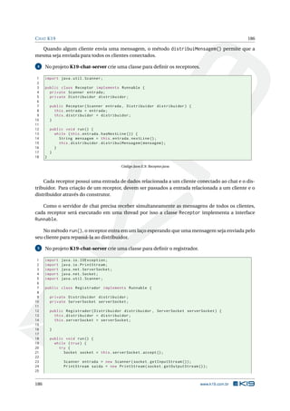 CHAT K19 186
Quando algum cliente envia uma mensagem, o método distribuiMensagem() permite que a
mesma seja enviada para todos os clientes conectados.
4 No projeto K19-chat-server crie uma classe para deﬁnir os receptores.
1 import java.util.Scanner;
2
3 public class Receptor implements Runnable {
4 private Scanner entrada;
5 private Distribuidor distribuidor;
6
7 public Receptor(Scanner entrada , Distribuidor distribuidor) {
8 this.entrada = entrada;
9 this.distribuidor = distribuidor;
10 }
11
12 public void run() {
13 while (this.entrada.hasNextLine ()) {
14 String mensagem = this.entrada.nextLine ();
15 this.distribuidor.distribuiMensagem(mensagem);
16 }
17 }
18 }
Código Java E.9: Receptor.java
Cada receptor possui uma entrada de dados relacionada a um cliente conectado ao chat e o dis-
tribuidor. Para criação de um receptor, devem ser passados a entrada relacionada a um cliente e o
distribuidor através do construtor.
Como o servidor de chat precisa receber simultaneamente as mensagens de todos os clientes,
cada receptor será executado em uma thread por isso a classe Receptor implementa a interface
Runnable.
No método run(), o receptor entra em um laço esperando que uma mensagem seja enviada pelo
seu cliente para repassá-la ao distribuidor.
5 No projeto K19-chat-server crie uma classe para deﬁnir o registrador.
1 import java.io.IOException;
2 import java.io.PrintStream;
3 import java.net.ServerSocket;
4 import java.net.Socket;
5 import java.util.Scanner;
6
7 public class Registrador implements Runnable {
8
9 private Distribuidor distribuidor;
10 private ServerSocket serverSocket;
11
12 public Registrador(Distribuidor distribuidor , ServerSocket serverSocket) {
13 this.distribuidor = distribuidor;
14 this.serverSocket = serverSocket;
15
16 }
17
18 public void run() {
19 while (true) {
20 try {
21 Socket socket = this.serverSocket.accept ();
22
23 Scanner entrada = new Scanner(socket.getInputStream ());
24 PrintStream saida = new PrintStream(socket.getOutputStream ());
25
186 www.k19.com.br
 