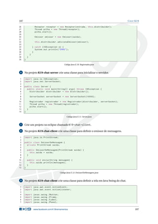 187 CHAT K19
26 Receptor receptor = new Receptor(entrada , this.distribuidor);
27 Thread pilha = new Thread(receptor);
28 pilha.start();
29
30 Emissor emissor = new Emissor(saida);
31
32 this.distribuidor.adicionaEmissor(emissor);
33
34 } catch (IOException e) {
35 System.out.println("ERRO");
36 }
37 }
38 }
39 }
Código Java E.10: Registrador.java
6 No projeto K19-chat-server crie uma classe para inicializar o servidor.
1 import java.io.IOException;
2 import java.net.ServerSocket;
3
4 public class Server {
5 public static void main(String [] args) throws IOException {
6 Distribuidor distribuidor = new Distribuidor ();
7
8 ServerSocket serverSocket = new ServerSocket (10000);
9
10 Registrador registrador = new Registrador(distribuidor , serverSocket);
11 Thread pilha = new Thread(registrador);
12 pilha.start();
13 }
14 }
Código Java E.11: Server.java
7 Crie um projeto no eclipse chamado K19-chat-client.
8 No projeto K19-chat-client crie uma classe para deﬁnir o emissor de mensagens.
1 import java.io.PrintStream;
2
3 public class EmissorDeMensagem {
4 private PrintStream saida;
5
6 public EmissorDeMensagem(PrintStream saida) {
7 this.saida = saida;
8 }
9
10 public void envia(String mensagem) {
11 this.saida.println(mensagem);
12 }
13 }
Código Java E.12: EmissorDeMensagem.java
9 No projeto K19-chat-client crie uma classe para deﬁnir a tela em Java Swing do chat.
1 import java.awt.event.ActionEvent;
2 import java.awt.event.ActionListener;
3
4 import javax.swing.JButton;
5 import javax.swing.JFrame;
6 import javax.swing.JLabel;
7 import javax.swing.JPanel;
www.facebook.com/k19treinamentos 187
 