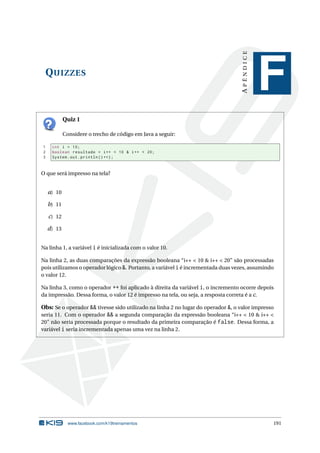 QUIZZES
APÊNDICE
F
Quiz 1
Considere o trecho de código em Java a seguir:
1 int i = 10;
2 boolean resultado = i++ < 10 & i++ < 20;
3 System.out.println(i++);
O que será impresso na tela?
a) 10
b) 11
c) 12
d) 13
Na linha 1, a variável i é inicializada com o valor 10.
Na linha 2, as duas comparações da expressão booleana “i++ < 10 & i++ < 20” são processadas
pois utilizamos o operador lógico &. Portanto, a variável ié incrementada duas vezes, assumindo
o valor 12.
Na linha 3, como o operador ++ foi aplicado à direita da variável i, o incremento ocorre depois
da impressão. Dessa forma, o valor 12 é impresso na tela, ou seja, a resposta correta é a c.
Obs: Se o operador && tivesse sido utilizado na linha 2 no lugar do operador &, o valor impresso
seria 11. Com o operador && a segunda comparação da expressão booleana “i++ < 10 & i++ <
20” não seria processada porque o resultado da primeira comparação é false. Dessa forma, a
variável i seria incrementada apenas uma vez na linha 2.
www.facebook.com/k19treinamentos 191
 