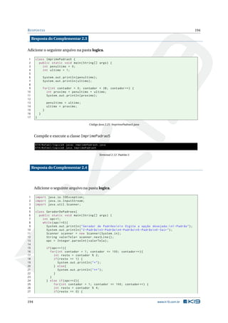 RESPOSTAS 194
Resposta do Complementar 2.3
Adicione o seguinte arquivo na pasta logica.
1 class ImprimePadrao5 {
2 public static void main(String [] args) {
3 int penultimo = 0;
4 int ultimo = 1;
5
6 System.out.println(penultimo);
7 System.out.println(ultimo);
8
9 for(int contador = 0; contador < 28; contador ++) {
10 int proximo = penultimo + ultimo;
11 System.out.println(proximo);
12
13 penultimo = ultimo;
14 ultimo = proximo;
15 }
16 }
17 }
Código Java 2.25: ImprimePadrao5.java
Compile e execute a classe ImprimePadrao5
K19/Rafael/logica$ javac ImprimePadrao5.java
K19/Rafael/logica$ java ImprimePadrao5
Terminal 2.12: Padrão 5
Resposta do Complementar 2.4
Adicione o seguinte arquivo na pasta logica.
1 import java.io.IOException;
2 import java.io.InputStream;
3 import java.util.Scanner;
4
5 class GeradorDePadroes{
6 public static void main(String [] args) {
7 int opc=1;
8 while(opc !=0){
9 System.out.println("Gerador de Padrõesnn Digite a opção desejada :n1-Padrão");
10 System.out.println("2-Padrãon3-Padrãon4-Padrãon5-Padrãon0-Sair");
11 Scanner scanner = new Scanner(System.in);
12 String valorTela= scanner.nextLine ();
13 opc = Integer.parseInt(valorTela);
14
15 if(opc ==1){
16 for(int contador = 1; contador <= 100; contador ++){
17 int resto = contador % 2;
18 if(resto == 1) {
19 System.out.println("*");
20 } else{
21 System.out.println("**");
22 }
23 }
24 } else if(opc ==2){
25 for(int contador = 1; contador <= 100; contador ++) {
26 int resto = contador % 4;
27 if(resto == 0) {
194 www.k19.com.br
 
