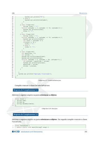 195 RESPOSTAS
28 System.out.println("PI");
29 } else {
30 System.out.println(contador);
31 }
32 }
33 } else if(opc ==3){
34 String linha = "*";
35 for(int contador = 1; contador <= 10; contador ++) {
36 System.out.println(linha);
37 linha += "*";
38 }
39 } else if(opc ==4){
40 String linha = "*";
41 for(int contador = 1; contador <= 10; contador ++) {
42 System.out.println(linha);
43 int resto = contador % 4;
44 if(resto == 0) {
45 linha = "*";
46 } else {
47 linha += "*";
48 }
49 }
50 } else if(opc ==5){
51 int penultimo = 0;
52 int ultimo = 1;
53 System.out.println(penultimo);
54 System.out.println(ultimo);
55 for(int contador = 0; contador < 28; contador ++) {
56 int proximo = penultimo + ultimo;
57 System.out.println(proximo);
58 penultimo = ultimo;
59 ultimo = proximo;
60 }
61 }
62
63 }
64 System.out.println("Operação finalizada");
65 }
66 }
Código Java 2.27: GeradorDePadroes.java
Compile e execute a classe GeradorDePadroes
Resposta do Complementar 3.1
Adicione o seguinte arquivo na pasta orientacao-a-objetos:
1 class Aluno {
2 String nome;
3 String rg;
4 String dataNascimento;
5 }
Código Java 3.20: Aluno.java
Resposta do Complementar 3.2
Adicione o seguinte arquivo na pasta orientacao-a-objetos. Em seguida compile e execute a classe
TestaAluno.
1 class TestaAluno {
2 public static void main(String [] args) {
www.facebook.com/k19treinamentos 195
 