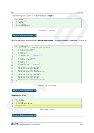 197 RESPOSTAS
Adicione o seguinte arquivo na pasta orientacao-a-objetos.
1 class Turma {
2 String periodo;
3 int serie;
4 String sigla;
5 String tipoDeEnsino;
6 }
Código Java 3.24: Turma.java
Resposta do Complementar 3.6
Adicione o seguinte arquivo na pasta orientacao-a-objetos. Depois compile e execute a classe TestaTurma.
1 class TestaTurma {
2 public static void main(String [] aseries) {
3 Turma t1 = new Turma();
4 t1.periodo = "Tarde";
5 t1.serie = 8;
6 t1.sigla = "A";
7 t1.tipoDeEnsino = "Fundamental";
8
9 Turma t2 = new Turma();
10 t2.periodo = "Manha";
11 t2.serie = 5;
12 t2.sigla = "B";
13 t2.tipoDeEnsino = "Fundamental";
14
15 System.out.println(t1.periodo);
16 System.out.println(t1.serie);
17 System.out.println(t1.sigla);
18 System.out.println(t1.tipoDeEnsino);
19
20 System.out.println(t2.periodo);
21 System.out.println(t2.serie);
22 System.out.println(t2.sigla);
23 System.out.println(t2.tipoDeEnsino);
24 }
25 }
Código Java 3.25: TestaTurma.java
Resposta do Complementar 3.7
Altere a classe Aluno.
1 class Aluno {
2 String nome;
3 String rg;
4 String dataNascimento;
5 Turma turma;
6 }
Código Java 3.33: Aluno.java
Resposta do Complementar 3.8
www.facebook.com/k19treinamentos 197
 