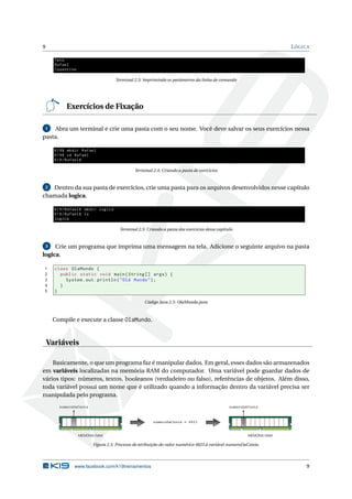 9 LÓGICA
Java
Rafael
Cosentino
Terminal 2.3: Imprimindo os parâmetros da linha de comando
Exercícios de Fixação
1 Abra um terminal e crie uma pasta com o seu nome. Você deve salvar os seus exercícios nessa
pasta.
K19$ mkdir Rafael
K19$ cd Rafael
K19/Rafael$
Terminal 2.4: Criando a pasta de exercícios
2 Dentro da sua pasta de exercícios, crie uma pasta para os arquivos desenvolvidos nesse capítulo
chamada logica.
K19/Rafael$ mkdir logica
K19/Rafael$ ls
logica
Terminal 2.5: Criando a pasta dos exercícios desse capítulo
3 Crie um programa que imprima uma mensagem na tela. Adicione o seguinte arquivo na pasta
logica.
1 class OlaMundo {
2 public static void main(String [] args) {
3 System.out.println("Olá Mundo");
4 }
5 }
Código Java 2.5: OlaMundo.java
Compile e execute a classe OlaMundo.
Variáveis
Basicamente, o que um programa faz é manipular dados. Em geral, esses dados são armazenados
em variáveis localizadas na memória RAM do computador. Uma variável pode guardar dados de
vários tipos: números, textos, booleanos (verdadeiro ou falso), referências de objetos. Além disso,
toda variável possui um nome que é utilizado quando a informação dentro da variável precisa ser
manipulada pelo programa.
numeroDaConta = 4823
numeroDaConta
MEMÓRIA RAM
numeroDaConta
4823
MEMÓRIA RAM
Figura 2.5: Processo de atribuição do valor numérico 4823 à variável numeroDaConta.
www.facebook.com/k19treinamentos 9
 