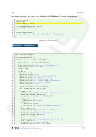 199 RESPOSTAS
Acrescente na classe Funcionario um sálario inicial de R$1000,00 como no código abaixo.
1 class Funcionario {
2 String nome;
3 double salario = 1000.0;
4
5 void aumentaSalario(double valor){
6 this.salario += valor;
7 }
8
9 String consultaDados (){
10 return "Nome: " + this.nome + "nSalário: " + this.salario;
11 }
12 }
Código Java 3.79: Funcionario.java
Resposta do Complementar 3.12
1 import java.util.Scanner;
2
3 class TestaFuncionario2 {
4 public static void main(String [] args) {
5
6 Scanner scanner = new Scanner(System.in);
7
8 System.out.println("Digite o nome do funcionário: ");
9 String nome = scanner.nextLine ();
10 f.nome = nome;
11
12 int opc = 1;
13 while (opc != 0) {
14 System.out.println("nn");
15 System.out.println("Escolha a opção desejada:");
16 System.out.println("0 - Sair");
17 System.out.println("1 - Aumentar salário");
18 System.out.println("2 - Corrigir nome do funcionário");
19 System.out.println("3 - Imprimir dados");
20 System.out.println("nn");
21
22 String valorTela = scanner.nextLine ();
23 opc = Integer.parseInt(valorTela);
24
25 if (opc == 1) {
26 System.out.println("Digite o quanto você deseja aumentar: ");
27 valorTela = scanner.nextLine ();
28 int aumentar = Integer.parseInt(valorTela);
29
30 if (aumentar < 0) {
31 System.out.println("ERRO");
32 } else {
33 f.salario += aumentar;
34 System.out.println("Aumento efetuado com sucesso");
35 }
36 } else if (opc == 2) {
37 System.out.println("Nome atual: " + f.nome);
38
39 System.out.println("Digite o novo nome.");
40 valorTela = scanner.nextLine ();
41 f.nome = valorTela;
42
43 System.out.println("Substituição feita com sucesso.");
44 } else if (opc == 3) {
45 System.out.println("Dados atuais ");
46 System.out.println("Nome : " + f.nome);
www.facebook.com/k19treinamentos 199
 