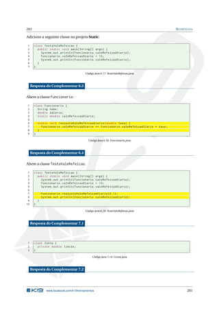 201 RESPOSTAS
Adicione a seguinte classe no projeto Static:
1 class TestaValeRefeicao {
2 public static void main(String [] args) {
3 System.out.println(Funcionario.valeRefeicaoDiario);
4 Funcionario.valeRefeicaoDiario = 15;
5 System.out.println(Funcionario.valeRefeicaoDiario);
6 }
7 }
Código Java 6.17: TestaValeRefeicao.java
Resposta do Complementar 6.3
Altere a classe Funcionario:
1 class Funcionario {
2 String nome;
3 double salario;
4 static double valeRefeicaoDiario;
5
6 static void reajustaValeRefeicaoDiario(double taxa) {
7 Funcionario.valeRefeicaoDiario += Funcionario.valeRefeicaoDiario * taxa;
8 }
9 }
Código Java 6.18: Funcionario.java
Resposta do Complementar 6.4
Altere a classe TestaValeRefeicao.
1 class TestaValeRefeicao {
2 public static void main(String [] args) {
3 System.out.println(Funcionario.valeRefeicaoDiario);
4 Funcionario.valeRefeicaoDiario = 15;
5 System.out.println(Funcionario.valeRefeicaoDiario);
6
7 Funcionario.reajustaValeRefeicaoDiario (0.1);
8 System.out.println(Funcionario.valeRefeicaoDiario);
9 }
10 }
Código Java 6.19: TestaValeRefeicao.java
Resposta do Complementar 7.1
1 class Conta {
2 private double limite;
3 }
Código Java 7.14: Conta.java
Resposta do Complementar 7.2
www.facebook.com/k19treinamentos 201
 