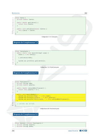 RESPOSTAS 202
1 class Conta {
2 private double limite;
3
4 public double getLimite () {
5 return this.limite;
6 }
7
8 public void setLimite(double limite) {
9 this.limite = limite;
10 }
11 }
Código Java 7.15: Conta.java
Resposta do Complementar 7.3
1 class TestaConta {
2 public static void main(String [] args) {
3 Conta c = new Conta();
4
5 c.setLimite (1000);
6
7 System.out.println(c.getLimite ());
8 }
9 }
Código Java 7.16: TestaConta.java
Resposta do Complementar 8.1
1 class Funcionario {
2 private String nome;
3 private double salario;
4
5 public double calculaBonificacao () {
6 return this.salario * 0.1;
7 }
8
9 public void mostraDados () {
10 System.out.println("Nome: " + this.nome);
11 System.out.println("Salário: " + this.salario);
12 System.out.println("Bonificação: " + this.calculaBonificacao ());
13 }
14
15 // GETTERS AND SETTERS
16 }
Código Java 8.28: Funcionario.java
Resposta do Complementar 8.2
1 class Gerente extends Funcionario {
2 private String usuario;
3 private String senha;
202 www.k19.com.br
 