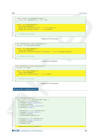 203 RESPOSTAS
4
5 public double calculaBonificacao () {
6 return this.getSalario () * 0.6 + 100;
7 }
8
9 public void mostraDados () {
10 super.mostraDados ();
11 System.out.println("Usuário: " + this.usuario);
12 System.out.println("Senha: " + this.senha);
13 }
14
15 // GETTERS AND SETTERS
16 }
Código Java 8.29: Gerente.java
1 class Telefonista extends Funcionario {
2 private int estacaoDeTrabalho;
3
4 public void mostraDados () {
5 super.mostraDados ();
6 System.out.println("Estação de Trabalho " + this.estacaoDeTrabalho);
7 }
8
9 // GETTERS AND SETTERS
10 }
Código Java 8.30: Telefonista
1 class Secretaria extends Funcionario {
2 private int ramal;
3
4 public void mostraDados () {
5 super.mostraDados ();
6 System.out.println("Ramal " + this.ramal);
7 }
8
9 // GETTERS AND SETTERS
10 }
Código Java 8.31: Secretaria.java
Resposta do Complementar 8.3
1 class TestaFuncionarios {
2 public static void main(String [] args) {
3 Gerente g = new Gerente ();
4 g.setNome("Rafael Cosentino");
5 g.setSalario (2000);
6 g.setUsuario("rafael.cosentino");
7 g.setSenha("12345");
8
9 Telefonista t = new Telefonista ();
10 t.setNome("Carolina Mello");
11 t.setSalario (1000);
12 t.setEstacaoDeTrabalho (13);
13
14 Secretaria s = new Secretaria ();
15 s.setNome("Tatiane Andrade");
16 s.setSalario (1500);
17 s.setRamal (198);
18
19 System.out.println("GERENTE");
www.facebook.com/k19treinamentos 203
 