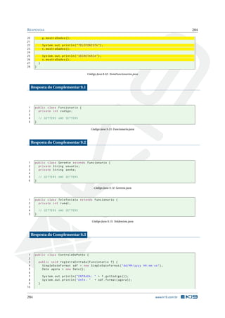 RESPOSTAS 204
20 g.mostraDados ();
21
22 System.out.println("TELEFONISTA");
23 t.mostraDados ();
24
25 System.out.println("SECRETARIA");
26 s.mostraDados ();
27 }
28 }
Código Java 8.32: TestaFuncionarios.java
Resposta do Complementar 9.1
1 public class Funcionario {
2 private int codigo;
3
4 // GETTERS AND SETTERS
5 }
Código Java 9.13: Funcionario.java
Resposta do Complementar 9.2
1 public class Gerente extends Funcionario {
2 private String usuario;
3 private String senha;
4
5 // GETTERS AND SETTERS
6 }
Código Java 9.14: Gerente.java
1 public class Telefonista extends Funcionario {
2 private int ramal;
3
4 // GETTERS AND SETTERS
5 }
Código Java 9.15: Telefonista.java
Resposta do Complementar 9.3
1 public class ControleDePonto {
2
3 public void registraEntrada(Funcionario f) {
4 SimpleDateFormat sdf = new SimpleDateFormat("dd/MM/yyyy HH:mm:ss");
5 Date agora = new Date();
6
7 System.out.println("ENTRADA: " + f.getCodigo ());
8 System.out.println("DATA: " + sdf.format(agora));
9 }
10
204 www.k19.com.br
 