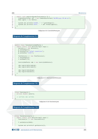 205 RESPOSTAS
11 public void registraSaida(Funcionario f) {
12 SimpleDateFormat sdf = new SimpleDateFormat("dd/MM/yyyy HH:mm:ss");
13 Date agora = new Date();
14
15 System.out.println("SAÍDA: " + f.getCodigo ());
16 System.out.println("DATA: " + sdf.format(agora));
17 }
18 }
Código Java 9.16: ControleDePonto.java
Resposta do Complementar 9.4
1 public class TestaControleDePonto {
2 public static void main(String [] args) {
3 Gerente g = new Gerente ();
4 g.setCodigo (1);
5 g.setUsuario("rafael.cosentino");
6 g.setSenha("12345");
7
8 Telefonista t = new Telefonista ();
9 t.setCodigo (2);
10 t.setRamal (13);
11
12 ControleDePonto cdp = new ControleDePonto ();
13
14 cdp.registraEntrada(g);
15 cdp.registraEntrada(t);
16
17 cdp.registraSaida(g);
18 cdp.registraSaida(t);
19 }
20 }
Código Java 9.17: TestaControleDePonto.java
Resposta do Complementar 10.1
1 class Funcionario {
2 private double salario;
3
4 // GETTERS AND SETTERS
5 }
Código Java 10.18: Funcionario.java
Resposta do Complementar 10.2
1 class TestaFuncionario {
2 public static void main(String [] args) {
3 Funcionario f = new Funcionario ();
4
5 f.setSalario (3000);
6
7 System.out.println(f.getSalario ());
www.facebook.com/k19treinamentos 205
 
