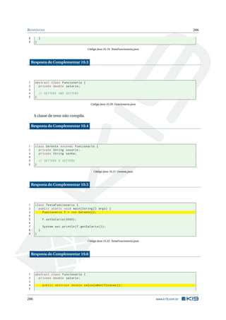 RESPOSTAS 206
8 }
9 }
Código Java 10.19: TestaFuncionario.java
Resposta do Complementar 10.3
1 abstract class Funcionario {
2 private double salario;
3
4 // GETTERS AND SETTERS
5 }
Código Java 10.20: Funcionario.java
A classe de teste não compila.
Resposta do Complementar 10.4
1 class Gerente extends Funcionario {
2 private String usuario;
3 private String senha;
4
5 // GETTERS E SETTERS
6 }
Código Java 10.21: Gerente.java
Resposta do Complementar 10.5
1 class TestaFuncionario {
2 public static void main(String [] args) {
3 Funcionario f = new Gerente ();
4
5 f.setSalario (3000);
6
7 System.out.println(f.getSalario ());
8 }
9 }
Código Java 10.22: TestaFuncionario.java
Resposta do Complementar 10.6
1 abstract class Funcionario {
2 private double salario;
3
4 public abstract double calculaBonificacao ();
5
206 www.k19.com.br
 
