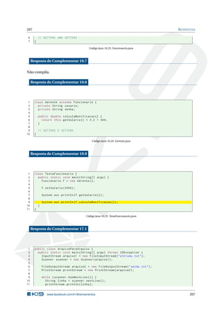 207 RESPOSTAS
6 // GETTERS AND SETTERS
7 }
Código Java 10.23: Funcionario.java
Resposta do Complementar 10.7
Não compila.
Resposta do Complementar 10.8
1 class Gerente extends Funcionario {
2 private String usuario;
3 private String senha;
4
5 public double calculaBonificacao () {
6 return this.getSalario () * 0.2 + 300;
7 }
8
9 // GETTERS E SETTERS
10 }
Código Java 10.24: Gerente.java
Resposta do Complementar 10.9
1 class TestaFuncionario {
2 public static void main(String [] args) {
3 Funcionario f = new Gerente ();
4
5 f.setSalario (3000);
6
7 System.out.println(f.getSalario ());
8
9 System.out.println(f.calculaBonificacao ());
10 }
11 }
Código Java 10.25: TestaFuncionario.java
Resposta do Complementar 17.1
1 public class ArquivoParaArquivo {
2 public static void main(String [] args) throws IOException {
3 InputStream arquivo1 = new FileInputStream("entrada.txt");
4 Scanner scanner = new Scanner(arquivo1);
5
6 FileOutputStream arquivo2 = new FileOutputStream("saida.txt");
7 PrintStream printStream = new PrintStream(arquivo2);
8
9 while (scanner.hasNextLine ()) {
10 String linha = scanner.nextLine ();
11 printStream.println(linha);
www.facebook.com/k19treinamentos 207
 