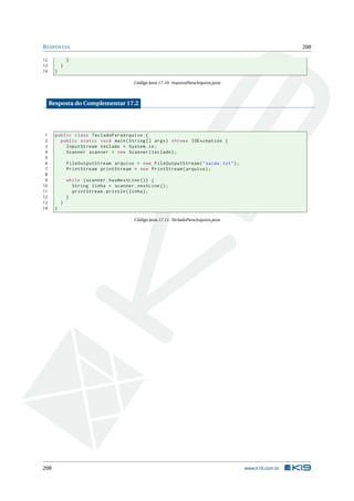 RESPOSTAS 208
12 }
13 }
14 }
Código Java 17.10: ArquivoParaArquivo.java
Resposta do Complementar 17.2
1 public class TecladoParaArquivo {
2 public static void main(String [] args) throws IOException {
3 InputStream teclado = System.in;
4 Scanner scanner = new Scanner(teclado);
5
6 FileOutputStream arquivo = new FileOutputStream("saida.txt");
7 PrintStream printStream = new PrintStream(arquivo);
8
9 while (scanner.hasNextLine ()) {
10 String linha = scanner.nextLine ();
11 printStream.println(linha);
12 }
13 }
14 }
Código Java 17.11: TecladoParaArquivo.java
208 www.k19.com.br
 