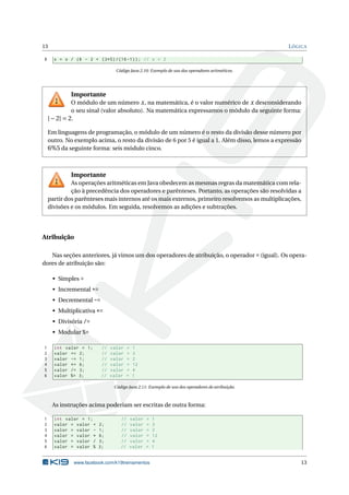 13 LÓGICA
8 x = x / (6 - 2 + (3*5) /(16 -1)); // x = 2
Código Java 2.10: Exemplo de uso dos operadores aritméticos.
Importante
O módulo de um número x, na matemática, é o valor numérico de x desconsiderando
o seu sinal (valor absoluto). Na matemática expressamos o módulo da seguinte forma:
|−2| = 2.
Em linguagens de programação, o módulo de um número é o resto da divisão desse número por
outro. No exemplo acima, o resto da divisão de 6 por 5 é igual a 1. Além disso, lemos a expressão
6%5 da seguinte forma: seis módulo cinco.
Importante
As operações aritméticas em Java obedecem as mesmas regras da matemática com rela-
ção à precedência dos operadores e parênteses. Portanto, as operações são resolvidas a
partir dos parênteses mais internos até os mais externos, primeiro resolvemos as multiplicações,
divisões e os módulos. Em seguida, resolvemos as adições e subtrações.
Atribuição
Nas seções anteriores, já vimos um dos operadores de atribuição, o operador = (igual). Os opera-
dores de atribuição são:
• Simples =
• Incremental +=
• Decremental -=
• Multiplicativa *=
• Divisória /=
• Modular %=
1 int valor = 1; // valor = 1
2 valor += 2; // valor = 3
3 valor -= 1; // valor = 2
4 valor *= 6; // valor = 12
5 valor /= 3; // valor = 4
6 valor %= 3; // valor = 1
Código Java 2.11: Exemplo de uso dos operadores de atribuição.
As instruções acima poderiam ser escritas de outra forma:
1 int valor = 1; // valor = 1
2 valor = valor + 2; // valor = 3
3 valor = valor - 1; // valor = 2
4 valor = valor * 6; // valor = 12
5 valor = valor / 3; // valor = 4
6 valor = valor % 3; // valor = 1
www.facebook.com/k19treinamentos 13
 