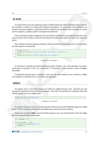 15 LÓGICA
IF-ELSE
O comportamento de uma aplicação pode ser inﬂuenciado por valores deﬁnidos pelos usuários.
Por exemplo, considere um sistema de cadastro de produtos. Se um usuário tenta adicionar um
produto com preço negativo, a aplicação não deve cadastrar esse produto. Caso contrário, se o preço
não for negativo, o cadastro pode ser realizado normalmente.
Outro exemplo, quando o pagamento de um boleto é realizado em uma agência bancária, o sis-
tema do banco deve veriﬁcar a data de vencimento do boleto para aplicar ou não uma multa por
atraso.
Para veriﬁcar uma determinada condição e decidir qual bloco de instruções deve ser executado,
devemos aplicar o comando if.
1 if (preco < 0) {
2 System.out.println("O preço do produto não pode ser negativo");
3 } else {
4 System.out.println("Produto cadastrado com sucesso");
5 }
Código Java 2.15: Comando if
O comando if permite que valores booleanos sejam testados. Se o valor passado como parâ-
metro para o comando if for true, o bloco do if é executado. Caso contrário, o bloco do else é
executado.
O parâmetro passado para o comando if deve ser um valor booleano, caso contrário o código
não compila. O comando else e o seu bloco são opcionais.
WHILE
Em alguns casos, é necessário repetir um trecho de código diversas vezes. Suponha que seja
necessário imprimir 10 vezes na tela a mensagem: “Bom Dia”. Isso poderia ser realizado colocando
10 linhas iguais a essa no código fonte:
1 System.out.println("Bom Dia");
Código Java 2.16: “Bom Dia”
Se ao invés de 10 vezes fosse necessário imprimir 100 vezes, já seriam 100 linhas iguais no código
fonte. É muito trabalhoso utilizar essa abordagem para solucionar esse problema.
Através do comando while, é possível deﬁnir quantas vezes um determinado trecho de código
deve ser executado pelo computador.
1 int contador = 0;
2
3 while(contador < 100) {
4 System.out.println("Bom Dia");
5 contador ++;
6 }
www.facebook.com/k19treinamentos 15
 