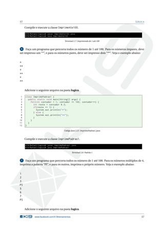 17 LÓGICA
Compile e execute a classe ImprimeAte100.
K19/Rafael/logica$ javac ImprimeAte100.java
K19/Rafael/logica$ java ImprimeAte100
Terminal 2.7: Imprimindo de 1 até 100
6 Faça um programa que percorra todos os número de 1 até 100. Para os números ímpares, deve
ser impresso um “*”, e para os números pares, deve ser impresso dois “**”. Veja o exemplo abaixo:
*
**
*
**
*
**
Adicione o seguinte arquivo na pasta logica.
1 class ImprimePadrao1 {
2 public static void main(String [] args) {
3 for(int contador = 1; contador <= 100; contador ++) {
4 int resto = contador % 2;
5 if(resto == 1) {
6 System.out.println("*");
7 } else {
8 System.out.println("**");
9 }
10 }
11 }
12 }
Código Java 2.21: ImprimePadrao1.java
Compile e execute a classe ImprimePadrao1.
K19/Rafael/logica$ javac ImprimePadrao1.java
K19/Rafael/logica$ java ImprimePadrao1
Terminal 2.8: Padrão 1
7 Faça um programa que percorra todos os número de 1 até 100. Para os números múltiplos de 4,
imprima a palavra “PI”, e para os outros, imprima o próprio número. Veja o exemplo abaixo:
1
2
3
PI
5
6
7
PI
Adicione o seguinte arquivo na pasta logica.
www.facebook.com/k19treinamentos 17
 