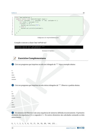 LÓGICA 18
1 class ImprimePadrao2 {
2 public static void main(String [] args) {
3 for(int contador = 1; contador <= 100; contador ++) {
4 int resto = contador % 4;
5 if(resto == 0) {
6 System.out.println("PI");
7 } else {
8 System.out.println(contador);
9 }
10 }
11 }
12 }
Código Java 2.22: ImprimePadrao2.java
Compile e execute a classe ImprimePadrao2
K19/Rafael/logica$ javac ImprimePadrao2.java
K19/Rafael/logica$ java ImprimePadrao2
Terminal 2.9: Padrão 2
Exercícios Complementares
1 Crie um programa que imprima na tela um triângulo de “*”. Veja o exemplo abaixo:
*
**
***
****
*****
2 Crie um programa que imprima na tela vários triângulos de “*”. Observe o padrão abaixo.
*
**
***
****
*
**
***
****
3 Os números de Fibonacci são uma sequência de números deﬁnida recursivamente. O primeiro
elemento da sequência é 0 e o segundo é 1. Os outros elementos são calculados somando os dois
antecessores.
0, 1, 1, 2, 3, 5, 8, 13, 21, 34, 55, 89, 144, 233...
18 www.k19.com.br
 