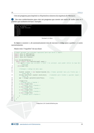 19 LÓGICA
Crie um programa para imprimir os 30 primeiros números da sequência de Fibonacci.
4 Use seus conhecimentos para criar um programa que mostre um menu de atalho para os 5
padrões que acabamos de fazer. Exemplo:
K19$ java GeradorDePadroes
Gerador de Padrões
Escolha a opção desejada:
1- Padrão
2- Padrão
3- Padrão
4- Padrão
5- Padrão
0- Sair
Terminal 2.13: Menu
Se digitar o numero 1, ele automaticamente tem de executar o código para o padrão 1, e assim
sucessivamente.
Abaixo está o “esqueleto” da sua classe:
1 //Vamos aprender nos próximos capitulos para que serve o import.
2 import java.io.IOException;
3 import java.io.InputStream;
4 import java.util.Scanner;
5
6 class GeradorDePadroes {
7 public static void main(String [] args) {
8 int opc=1;//Temos que atribuir o valor 1 na variável , para poder entrar no laço de←
repetição
9 while(opc !=0){
10
11 // Coloque o código do menu aqui.
12
13 Scanner scanner = new Scanner(System.in); //Vamos aprender mais pra frente que ←
esses são os
14 String valorTela= scanner.nextLine (); // comandos para receber e guardar algum ←
valor da
15 opc = Integer.parseInt(valorTela); //tela.
16
17 if(opc ==1){
18 // Código para o Padrão 1
19 } else if(opc ==2){
20 // Código para o Padrão 2
21 } else if(opc ==3){
22 // Código para o Padrão 3
23 } else if(opc ==4){
24 // Código para o Padrão 4
25 } else if(opc ==5){
26 // Código para o Padrão 5
27 }
28 }
29 }
30 }
Código Java 2.26: GeradorDePadroes.java
www.facebook.com/k19treinamentos 19
 
