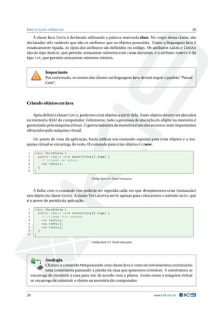 ORIENTAÇÃO A OBJETOS 26
A classe Java Conta é declarada utilizando a palavra reservada class. No corpo dessa classe, são
declaradas três variáveis que são os atributos que os objetos possuirão. Como a linguagem Java é
estaticamente tipada, os tipos dos atributos são deﬁnidos no código. Os atributos saldo e limite
são do tipo double, que permite armazenar números com casas decimais, e o atributo numero é do
tipo int, que permite armazenar números inteiros.
Importante
Por convenção, os nomes das classes na linguagem Java devem seguir o padrão “Pascal
Case”.
Criando objetos em Java
Após deﬁnir a classe Conta, podemos criar objetos a partir dela. Esses objetos devem ser alocados
na memória RAM do computador. Felizmente, todo o processo de alocação do objeto na memória é
gerenciado pela máquina virtual. O gerenciamento da memória é um dos recursos mais importantes
oferecidos pela máquina virtual.
Do ponto de vista da aplicação, basta utilizar um comando especial para criar objetos e a má-
quina virtual se encarrega do resto. O comando para criar objetos é o new.
1 class TestaConta {
2 public static void main(String [] args) {
3 // criando um objeto
4 new Conta();
5 }
6 }
Código Java 3.2: TestaConta.java
A linha com o comando new poderia ser repetida cada vez que desejássemos criar (instanciar)
um objeto da classe Conta. A classe TestaConta serve apenas para colocarmos o método main, que
é o ponto de partida da aplicação.
1 class TestaConta {
2 public static void main(String [] args) {
3 // criando três objetos
4 new Conta();
5 new Conta();
6 new Conta();
7 }
8 }
Código Java 3.3: TestaConta.java
K
B
0-
X
8
P
O
K
E
T
80
1
M
A
D
E
B
Y
K
19
Analogia
Chamar o comando new passando uma classe Java é como se estivéssemos contratando
uma construtora passando a planta da casa que queremos construir. A construtora se
encarrega de construir a casa para nós de acordo com a planta. Assim como a máquina virtual
se encarrega de construir o objeto na memória do computador.
26 www.k19.com.br
 