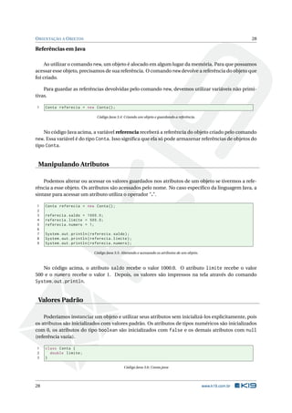 ORIENTAÇÃO A OBJETOS 28
Referências em Java
Ao utilizar o comando new, um objeto é alocado em algum lugar da memória. Para que possamos
acessar esse objeto, precisamos de sua referência. O comando new devolve a referência do objeto que
foi criado.
Para guardar as referências devolvidas pelo comando new, devemos utilizar variáveis não primi-
tivas.
1 Conta referecia = new Conta();
Código Java 3.4: Criando um objeto e guardando a referência.
No código Java acima, a variável referencia receberá a referência do objeto criado pelo comando
new. Essa variável é do tipo Conta. Isso signiﬁca que ela só pode armazenar referências de objetos do
tipo Conta.
Manipulando Atributos
Podemos alterar ou acessar os valores guardados nos atributos de um objeto se tivermos a refe-
rência a esse objeto. Os atributos são acessados pelo nome. No caso especíﬁco da linguagem Java, a
sintaxe para acessar um atributo utiliza o operador ".".
1 Conta referecia = new Conta();
2
3 referecia.saldo = 1000.0;
4 referecia.limite = 500.0;
5 referecia.numero = 1;
6
7 System.out.println(referecia.saldo);
8 System.out.println(referecia.limite);
9 System.out.println(referecia.numero);
Código Java 3.5: Alterando e acessando os atributos de um objeto.
No código acima, o atributo saldo recebe o valor 1000.0. O atributo limite recebe o valor
500 e o numero recebe o valor 1. Depois, os valores são impressos na tela através do comando
System.out.println.
Valores Padrão
Poderíamos instanciar um objeto e utilizar seus atributos sem inicializá-los explicitamente, pois
os atributos são inicializados com valores padrão. Os atributos de tipos numéricos são inicializados
com 0, os atributos do tipo boolean são inicializados com false e os demais atributos com null
(referência vazia).
1 class Conta {
2 double limite;
3 }
Código Java 3.6: Conta.java
28 www.k19.com.br
 