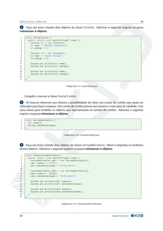 ORIENTAÇÃO A OBJETOS 30
3 Faça um teste criando dois objetos da classe Cliente. Adicione o seguinte arquivo na pasta
orientacao-a-objetos.
1 class TestaCliente {
2 public static void main(String [] args) {
3 Cliente c1 = new Cliente ();
4 c1.nome = "Rafael Cosentino";
5 c1.codigo = 1;
6
7 Cliente c2 = new Cliente ();
8 c2.nome = "Jonas Hirata";
9 c2.codigo = 2;
10
11 System.out.println(c1.nome);
12 System.out.println(c1.codigo);
13
14 System.out.println(c2.nome);
15 System.out.println(c2.codigo);
16 }
17 }
Código Java 3.11: TestaCliente.java
Compile e execute a classe TestaCliente.
4 Os bancos oferecem aos clientes a possibilidade de obter um cartão de crédito que pode ser
utilizados para fazer compras. Um cartão de crédito possui um número e uma data de validade. Crie
uma classe para modelar os objetos que representarão os cartões de crédito. Adicione o seguinte
arquivo na pasta orientacao-a-objetos.
1 class CartaoDeCredito {
2 int numero;
3 String dataDeValidade;
4 }
Código Java 3.12: CartaoDeCredito.java
5 Faça um teste criando dois objetos da classe CartaoDeCredito. Altere e imprima os atributos
desses objetos. Adicione o seguinte arquivo na pasta orientacao-a-objetos.
1 class TestaCartaoDeCredito {
2 public static void main(String [] args) {
3 CartaoDeCredito cdc1 = new CartaoDeCredito ();
4 cdc1.numero = 111111;
5 cdc1.dataDeValidade = "01/01/2013";
6
7 CartaoDeCredito cdc2 = new CartaoDeCredito ();
8 cdc2.numero = 222222;
9 cdc2.dataDeValidade = "01/01/2014";
10
11 System.out.println(cdc1.numero);
12 System.out.println(cdc1.dataDeValidade);
13
14 System.out.println(cdc2.numero);
15 System.out.println(cdc2.dataDeValidade);
16 }
17 }
Código Java 3.13: TestaCartaoDeCredito.java
30 www.k19.com.br
 