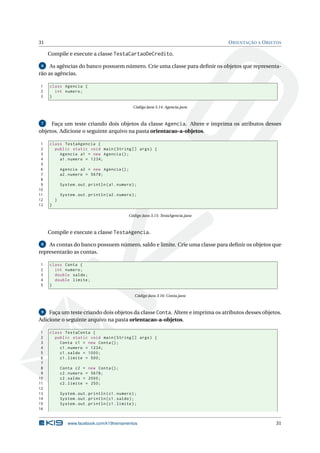 31 ORIENTAÇÃO A OBJETOS
Compile e execute a classe TestaCartaoDeCredito.
6 As agências do banco possuem número. Crie uma classe para deﬁnir os objetos que representa-
rão as agências.
1 class Agencia {
2 int numero;
3 }
Código Java 3.14: Agencia.java
7 Faça um teste criando dois objetos da classe Agencia. Altere e imprima os atributos desses
objetos. Adicione o seguinte arquivo na pasta orientacao-a-objetos.
1 class TestaAgencia {
2 public static void main(String [] args) {
3 Agencia a1 = new Agencia ();
4 a1.numero = 1234;
5
6 Agencia a2 = new Agencia ();
7 a2.numero = 5678;
8
9 System.out.println(a1.numero);
10
11 System.out.println(a2.numero);
12 }
13 }
Código Java 3.15: TestaAgencia.java
Compile e execute a classe TestaAgencia.
8 As contas do banco possuem número, saldo e limite. Crie uma classe para deﬁnir os objetos que
representarão as contas.
1 class Conta {
2 int numero;
3 double saldo;
4 double limite;
5 }
Código Java 3.16: Conta.java
9 Faça um teste criando dois objetos da classe Conta. Altere e imprima os atributos desses objetos.
Adicione o seguinte arquivo na pasta orientacao-a-objetos.
1 class TestaConta {
2 public static void main(String [] args) {
3 Conta c1 = new Conta();
4 c1.numero = 1234;
5 c1.saldo = 1000;
6 c1.limite = 500;
7
8 Conta c2 = new Conta();
9 c2.numero = 5678;
10 c2.saldo = 2000;
11 c2.limite = 250;
12
13 System.out.println(c1.numero);
14 System.out.println(c1.saldo);
15 System.out.println(c1.limite);
16
www.facebook.com/k19treinamentos 31
 