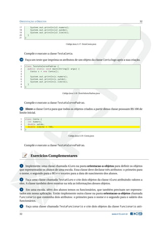 ORIENTAÇÃO A OBJETOS 32
17 System.out.println(c2.numero);
18 System.out.println(c2.saldo);
19 System.out.println(c2.limite);
20 }
21 }
Código Java 3.17: TestaConta.java
Compile e execute a classe TestaConta.
10 Faça um teste que imprima os atributos de um objeto da classe Conta logo após a sua criação.
1 class TestaValoresPadrao {
2 public static void main(String [] args) {
3 Conta c = new Conta();
4
5 System.out.println(c.numero);
6 System.out.println(c.saldo);
7 System.out.println(c.limite);
8 }
9 }
Código Java 3.18: TestaValoresPadrao.java
Compile e execute a classe TestaValoresPadrao.
11 Altere a classe Conta para que todos os objetos criados a partir dessa classe possuam R$ 100 de
limite inicial.
1 class Conta {
2 int numero;
3 double saldo;
4 double limite = 100;
5 }
Código Java 3.19: Conta.java
Compile e execute a classe TestaValoresPadrao.
Exercícios Complementares
1 Implemente uma classe chamada Aluno na pasta orientacao-a-objetos para deﬁnir os objetos
que representarão os alunos de uma escola. Essa classe deve declarar três atributos: o primeiro para
o nome, o segundo para o RG e o terceiro para a data de nascimento dos alunos.
2 Faça uma classe chamada TestaAluno e crie dois objetos da classe Aluno atribuindo valores a
eles. A classe também deve mostrar na tela as informações desses objetos.
3 Em uma escola, além dos alunos temos os funcionários, que também precisam ser represen-
tados em nossa aplicação. Então implemente outra classe na pasta orientacao-a-objetos chamada
Funcionario que contenha dois atributos: o primeiro para o nome e o segundo para o salário dos
funcionários.
4 Faça uma classe chamada TestaFuncionario e crie dois objetos da classe Funcionario atri-
32 www.k19.com.br
 