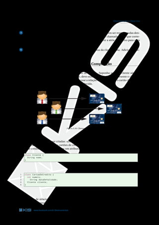 33 ORIENTAÇÃO A OBJETOS
buindo valores a eles. Mostre na tela as informações desses objetos.
5 Em uma escola, os alunos precisam ser divididos por turmas, que devem ser representadas den-
tro da aplicação. Implemente na pasta orientacao-a-objetos um classe chamada Turma que conte-
nha quatro atributos: o primeiro para o período, o segundo para deﬁnir a série, o terceiro para sigla
e o quarto para o tipo de ensino.
6 Faça uma classe chamada TestaTurma para criar dois objetos da classe Turma. Adicione infor-
mações a eles e depois mostre essas informações na tela.
Relacionamentos: Associação, Agregação e Composição
Todo cliente do banco pode adquirir um cartão de crédito. Suponha que um cliente adquira
um cartão de crédito. Dentro do sistema do banco, deve existir um objeto que represente o cliente e
outro que represente o cartão de crédito. Para expressar a relação entre o cliente e o cartão de crédito,
algum vínculo entre esses dois objetos deve ser estabelecido.
DEBIT
DEBIT
DEBIT
Figura 3.10: Clientes e cartões
Duas classes deveriam ser criadas: uma para deﬁnir os atributos e métodos dos clientes e outra
para os atributos e métodos dos cartões de crédito. Para expressar o relacionamento entre cliente e
cartão de crédito, podemos adicionar um atributo do tipo Cliente na classe CartaoDeCredito.
1 class Cliente {
2 String nome;
3 }
Código Java 3.26: Cliente.java
1 class CartaoDeCredito {
2 int numero;
3 String dataDeValidade;
4 Cliente cliente;
5 }
Código Java 3.27: CartaoDeCredito.java
Esse tipo de relacionamento é chamado de Agregação. Há uma notação gráﬁca na linguagem
UML para representar uma agregação. Veja o diagrama abaixo.
www.facebook.com/k19treinamentos 33
 