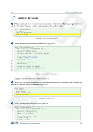 35 ORIENTAÇÃO A OBJETOS
Exercícios de Fixação
12 Deﬁna um vínculo entre os objetos que representam os clientes e os objetos que representam os
cartões de crédito. Para isso, você deve alterar a classe CartaoDeCredito.
1 class CartaoDeCredito {
2 int numero;
3 String dataDeValidade;
4 Cliente cliente;
5 }
Código Java 3.29: CartaoDeCredito.java
13 Teste o relacionamento entre clientes e cartões de crédito.
1 class TestaClienteECartao {
2 public static void main(String [] args) {
3 // Criando alguns objetos
4 Cliente c = new Cliente ();
5 CartaoDeCredito cdc = new CartaoDeCredito ();
6
7 // Carregando alguns dados
8 c.nome = "Rafael Cosentino";
9 cdc.numero = 111111;
10
11 // Ligando os objetos
12 cdc.cliente = c;
13
14 System.out.println(cdc.numero);
15 System.out.println(cdc.cliente.nome);
16 }
17 }
Código Java 3.30: TestaClienteECartao.java
Compile e execute a classe TestaClienteECartao.
14 Deﬁna um vínculo entre os objetos que representam as agências e os objetos que representam
os contas. Para isso, você deve alterar a classe Conta.
1 class Conta {
2 int numero;
3 double saldo;
4 double limite = 100;
5 Agencia agencia;
6 }
Código Java 3.31: Conta.java
15 Teste o relacionamento entre contas e agências.
1 class TestaContaEAgencia {
2 public static void main(String [] args) {
3 // Criando alguns objetos
4 Agencia a = new Agencia ();
5 Conta c = new Conta();
6
7 // Carregando alguns dados
8 a.numero = 178;
9 c.saldo = 1000.0;
www.facebook.com/k19treinamentos 35
 
