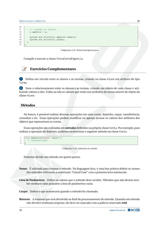 ORIENTAÇÃO A OBJETOS 36
10
11 // Ligando os objetos
12 c.agencia = a;
13
14 System.out.println(c.agencia.numero);
15 System.out.println(c.saldo);
16 }
17 }
Código Java 3.32: TestaContaEAgencia.java
Compile e execute a classe TestaContaEAgencia.
Exercícios Complementares
7 Deﬁna um vínculo entre os alunos e as turmas, criando na classe Aluno um atributo do tipo
Turma.
8 Teste o relacionamento entre os alunos e as turmas, criando um objeto de cada classe e atri-
buindo valores a eles. Exiba na tela os valores que estão nos atributos da turma através do objeto da
classe Aluno.
Métodos
No banco, é possível realizar diversas operações em uma conta: depósito, saque, transferência,
consultas e etc. Essas operações podem modiﬁcar ou apenas acessar os valores dos atributos dos
objetos que representam as contas.
Essas operações são realizadas em métodos deﬁnidos na própria classe Conta. Por exemplo, para
realizar a operação de depósito, podemos acrescentar o seguinte método na classe Conta.
1 void deposita(double valor) {
2 // implementação
3 }
Código Java 3.35: Deﬁnindo um método
Podemos dividir um método em quatro partes:
Nome: É utilizado para chamar o método. Na linguagem Java, é uma boa prática deﬁnir os nomes
dos métodos utilizando a convenção “Camel Case” com a primeira letra minúscula.
Lista de Parâmetros: Deﬁne os valores que o método deve receber. Métodos que não devem rece-
ber nenhum valor possuem a lista de parâmetros vazia.
Corpo: Deﬁne o que acontecerá quando o método for chamado.
Retorno: A resposta que será devolvida ao ﬁnal do processamento do método. Quando um método
não devolve nenhuma resposta, ele deve ser marcado com a palavra reservada void.
36 www.k19.com.br
 